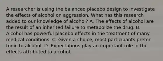 A researcher is using the balanced placebo design to investigate the effects of alcohol on aggression. What has this research added to our knowledge of alcohol? A. The effects of alcohol are the result of an inherited failure to metabolize the drug. B. Alcohol has powerful placebo effects in the treatment of many medical conditions. C. Given a choice, most participants prefer tonic to alcohol. D. Expectations play an important role in the effects attributed to alcohol.