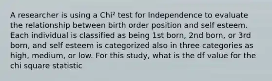 A researcher is using a Chi² test for Independence to evaluate the relationship between birth order position and self esteem. Each individual is classified as being 1st born, 2nd born, or 3rd born, and self esteem is categorized also in three categories as high, medium, or low. For this study, what is the df value for the chi square statistic