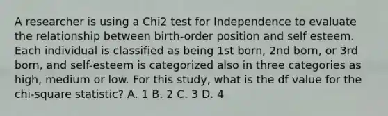 A researcher is using a Chi2 test for Independence to evaluate the relationship between birth-order position and self esteem. Each individual is classified as being 1st born, 2nd born, or 3rd born, and self-esteem is categorized also in three categories as high, medium or low. For this study, what is the df value for the chi-square statistic? A. 1 B. 2 C. 3 D. 4