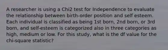 A researcher is using a Chi2 test for Independence to evaluate the relationship between birth-order position and self esteem. Each individual is classified as being 1st born, 2nd born, or 3rd born, and self-esteem is categorized also in three categories as high, medium or low. For this study, what is the df value for the chi-square statistic?