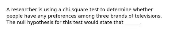 A researcher is using a chi-square test to determine whether people have any preferences among three brands of televisions. The null hypothesis for this test would state that ______.