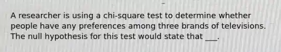 A researcher is using a chi-square test to determine whether people have any preferences among three brands of televisions. The null hypothesis for this test would state that ___.