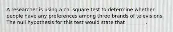 A researcher is using a chi-square test to determine whether people have any preferences among three brands of televisions. The null hypothesis for this test would state that ________.