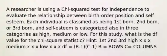 A researcher is using a Chi-squared test for Independence to evaluate the relationship between birth-order position and self esteem. Each individual is classified as being 1st born, 2nd born, or 3rd born, and self-esteem is categorized also in three categories as high, medium or low. For this study, what is the df value for the chi-square statistic? Hint: 1st 2nd 3rd high x x x medium x x x low x x x df = (R-1)(C-1) R = ROWS C= COLUMNS