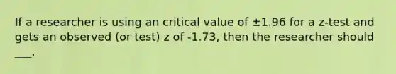 If a researcher is using an critical value of ±1.96 for a z-test and gets an observed (or test) z of -1.73, then the researcher should ___.