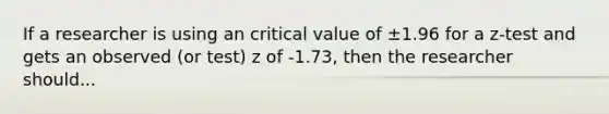 If a researcher is using an critical value of ±1.96 for a z-test and gets an observed (or test) z of -1.73, then the researcher should...