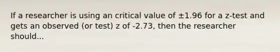 If a researcher is using an critical value of ±1.96 for a z-test and gets an observed (or test) z of -2.73, then the researcher should...