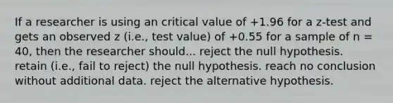 If a researcher is using an critical value of +1.96 for a z-test and gets an observed z (i.e., test value) of +0.55 for a sample of n = 40, then the researcher should... reject the null hypothesis. retain (i.e., fail to reject) the null hypothesis. reach no conclusion without additional data. reject the alternative hypothesis.