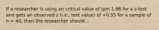 If a researcher is using an critical value of pm 1.96 for a z-test and gets an observed z (i.e., test value) of +0.55 for a sample of n = 40, then the researcher should...