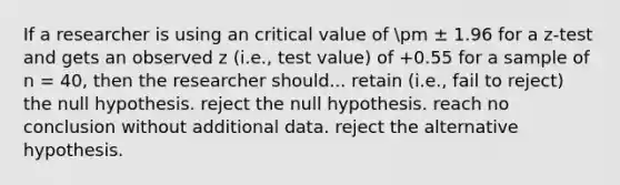 If a researcher is using an critical value of pm ± 1.96 for a z-test and gets an observed z (i.e., test value) of +0.55 for a sample of n = 40, then the researcher should... retain (i.e., fail to reject) the null hypothesis. reject the null hypothesis. reach no conclusion without additional data. reject the alternative hypothesis.