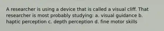 A researcher is using a device that is called a visual cliff. That researcher is most probably studying: a. visual guidance b. haptic perception c. depth perception d. fine motor skills