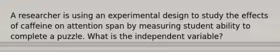 A researcher is using an experimental design to study the effects of caffeine on attention span by measuring student ability to complete a puzzle. What is the independent variable?