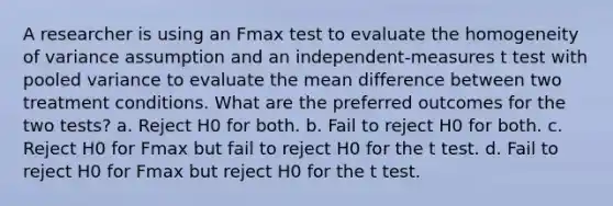 A researcher is using an Fmax test to evaluate the homogeneity of variance assumption and an independent-measures t test with pooled variance to evaluate the mean difference between two treatment conditions. What are the preferred outcomes for the two tests? a. Reject H0 for both. b. Fail to reject H0 for both. c. Reject H0 for Fmax but fail to reject H0 for the t test. d. Fail to reject H0 for Fmax but reject H0 for the t test.