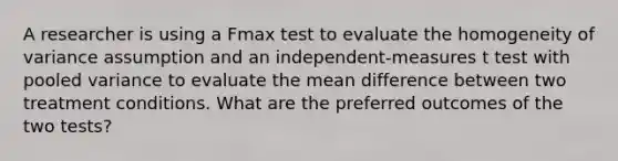 A researcher is using a Fmax test to evaluate the homogeneity of variance assumption and an independent-measures t test with pooled variance to evaluate the mean difference between two treatment conditions. What are the preferred outcomes of the two tests?