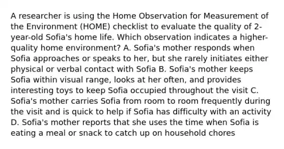 A researcher is using the Home Observation for Measurement of the Environment (HOME) checklist to evaluate the quality of 2-year-old Sofia's home life. Which observation indicates a higher-quality home environment? A. Sofia's mother responds when Sofia approaches or speaks to her, but she rarely initiates either physical or verbal contact with Sofia B. Sofia's mother keeps Sofia within visual range, looks at her often, and provides interesting toys to keep Sofia occupied throughout the visit C. Sofia's mother carries Sofia from room to room frequently during the visit and is quick to help if Sofia has difficulty with an activity D. Sofia's mother reports that she uses the time when Sofia is eating a meal or snack to catch up on household chores