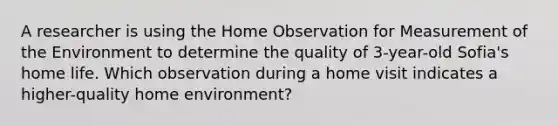 A researcher is using the Home Observation for Measurement of the Environment to determine the quality of 3-year-old Sofia's home life. Which observation during a home visit indicates a higher-quality home environment?