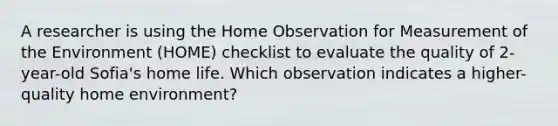 A researcher is using the Home Observation for Measurement of the Environment (HOME) checklist to evaluate the quality of 2-year-old Sofia's home life. Which observation indicates a higher-quality home environment?