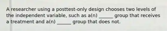 A researcher using a posttest-only design chooses two levels of the independent variable, such as a(n) ______ group that receives a treatment and a(n) ______ group that does not.