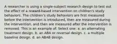 A researcher is using a single-subject research design to test out the effect of a reward-based intervention on children's study behaviors. The children's study behaviors are first measured before the intervention is introduced, then are measured during the intervention, and then are measured after the intervention is removed. This is an example of: Select one: a. an alternating treatment design. b. an ABA or reversal design. c. a multiple baseline design. d. an ABAB design.