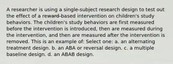 A researcher is using a single-subject research design to test out the effect of a reward-based intervention on children's study behaviors. The children's study behaviors are first measured before the intervention is introduced, then are measured during the intervention, and then are measured after the intervention is removed. This is an example of: Select one: a. an alternating treatment design. b. an ABA or reversal design. c. a multiple baseline design. d. an ABAB design.