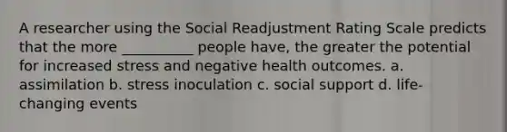 A researcher using the Social Readjustment Rating Scale predicts that the more __________ people have, the greater the potential for increased stress and negative health outcomes. a. assimilation b. stress inoculation c. social support d. life-changing events