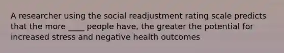 A researcher using the social readjustment rating scale predicts that the more ____ people have, the greater the potential for increased stress and negative health outcomes