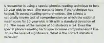 A researcher is using a special phonics reading technique to help 10-year-olds to read. She wants to know if the technique has helped. To assess reading comprehension, she selects a nationally known test of comprehension on which the national mean score for 10-year-olds is 50 with a standard deviation of 7.5. The mean of the sample of 50 students is 54. Does the special phonics reading technique increase comprehension? Use .05 as the level of significance. What is the correct statistical decision?