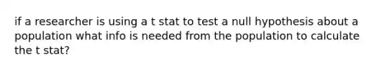 if a researcher is using a t stat to test a null hypothesis about a population what info is needed from the population to calculate the t stat?