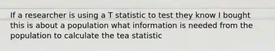 If a researcher is using a T statistic to test they know I bought this is about a population what information is needed from the population to calculate the tea statistic