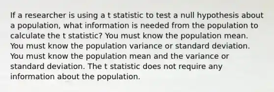 If a researcher is using a t statistic to test a null hypothesis about a population, what information is needed from the population to calculate the t statistic? You must know the population mean. You must know the population variance or <a href='https://www.questionai.com/knowledge/kqGUr1Cldy-standard-deviation' class='anchor-knowledge'>standard deviation</a>. You must know the population mean and the variance or standard deviation. The t statistic does not require any information about the population.