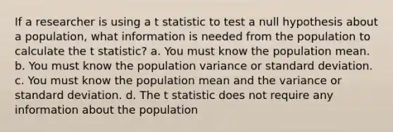 If a researcher is using a t statistic to test a null hypothesis about a population, what information is needed from the population to calculate the t statistic? a. You must know the population mean. b. You must know the population variance or standard deviation. c. You must know the population mean and the variance or standard deviation. d. The t statistic does not require any information about the population