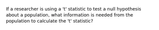 If a researcher is using a 't' statistic to test a null hypothesis about a population, what information is needed from the population to calculate the 't' statistic?