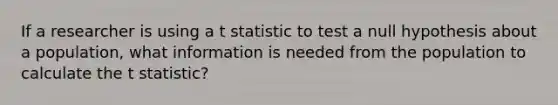 If a researcher is using a t statistic to test a null hypothesis about a population, what information is needed from the population to calculate the t statistic?