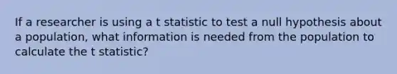 If a researcher is using a t statistic to test a null hypothesis about a population, what information is needed from the population to calculate the t statistic?​