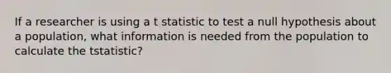 If a researcher is using a t statistic to test a null hypothesis about a population, what information is needed from the population to calculate the tstatistic?