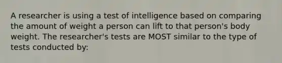 A researcher is using a test of intelligence based on comparing the amount of weight a person can lift to that person's body weight. The researcher's tests are MOST similar to the type of tests conducted by: