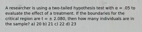 A researcher is using a two-tailed hypothesis test with α = .05 to evaluate the effect of a treatment. If the boundaries for the critical region are t = ± 2.080, then how many individuals are in the sample? a) 20 b) 21 c) 22 d) 23