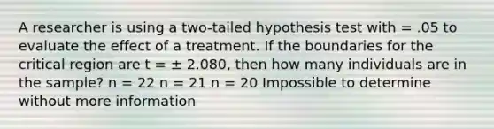 A researcher is using a two-tailed hypothesis test with = .05 to evaluate the effect of a treatment. If the boundaries for the critical region are t = ± 2.080, then how many individuals are in the sample? n = 22 n = 21 n = 20 Impossible to determine without more information