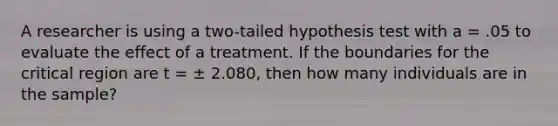 A researcher is using a two-tailed hypothesis test with a = .05 to evaluate the effect of a treatment. If the boundaries for the critical region are t = ± 2.080, then how many individuals are in the sample?