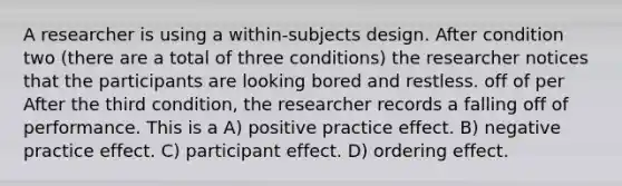 A researcher is using a within-subjects design. After condition two (there are a total of three conditions) the researcher notices that the participants are looking bored and restless. off of per After the third condition, the researcher records a falling off of performance. This is a A) positive practice effect. B) negative practice effect. C) participant effect. D) ordering effect.