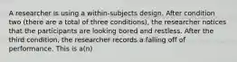 A researcher is using a within-subjects design. After condition two (there are a total of three conditions), the researcher notices that the participants are looking bored and restless. After the third condition, the researcher records a falling off of performance. This is a(n)