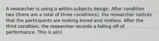 A researcher is using a within-subjects design. After condition two (there are a total of three conditions), the researcher notices that the participants are looking bored and restless. After the third condition, the researcher records a falling off of performance. This is a(n)