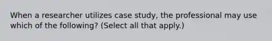 When a researcher utilizes case study, the professional may use which of the following? (Select all that apply.)