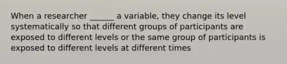 When a researcher ______ a variable, they change its level systematically so that different groups of participants are exposed to different levels or the same group of participants is exposed to different levels at different times