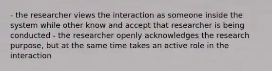 - the researcher views the interaction as someone inside the system while other know and accept that researcher is being conducted - the researcher openly acknowledges the research purpose, but at the same time takes an active role in the interaction