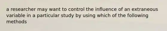 a researcher may want to control the influence of an extraneous variable in a particular study by using which of the following methods