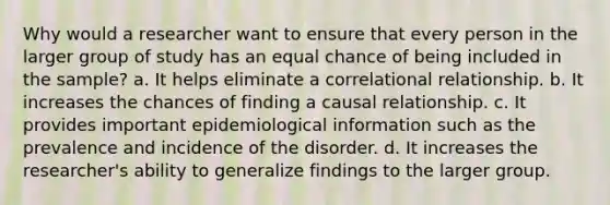 Why would a researcher want to ensure that every person in the larger group of study has an equal chance of being included in the sample? a. It helps eliminate a correlational relationship. b. It increases the chances of finding a causal relationship. c. It provides important epidemiological information such as the prevalence and incidence of the disorder. d. It increases the researcher's ability to generalize findings to the larger group.