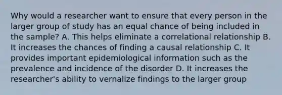 Why would a researcher want to ensure that every person in the larger group of study has an equal chance of being included in the sample? A. This helps eliminate a correlational relationship B. It increases the chances of finding a causal relationship C. It provides important epidemiological information such as the prevalence and incidence of the disorder D. It increases the researcher's ability to vernalize findings to the larger group