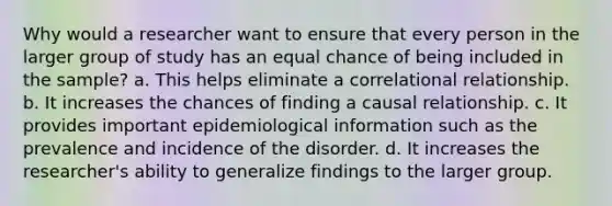 Why would a researcher want to ensure that every person in the larger group of study has an equal chance of being included in the sample? a. This helps eliminate a correlational relationship. b. It increases the chances of finding a causal relationship. c. It provides important epidemiological information such as the prevalence and incidence of the disorder. d. It increases the researcher's ability to generalize findings to the larger group.