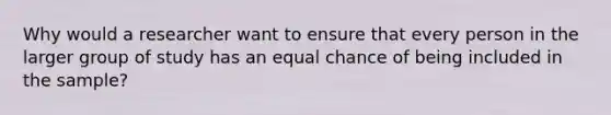 Why would a researcher want to ensure that every person in the larger group of study has an equal chance of being included in the sample?